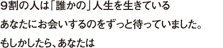 ９割の人は「誰かの」人生を生きている あなたにお会いするのをずっと待っていました。もしかしたら、あなたは